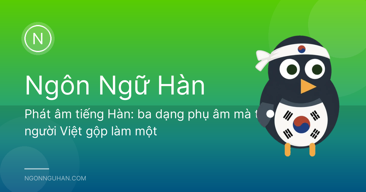 Phát âm tiếng Hàn: ba dạng phụ âm mà tai người Việt gộp làm một